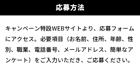 【応募方法】キャンペーン特設WEBサイトより、応募フォームにアクセス。必要項目（お名前、住所、年齢、性別、職業、電話番号、メールアドレス、簡単なアンケート）をご入力いただき、ご応募ください。